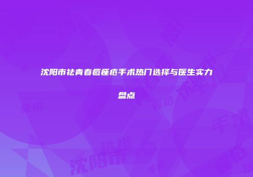 沈阳市祛青春痘痤疮手术热门选择与医生实力盘点