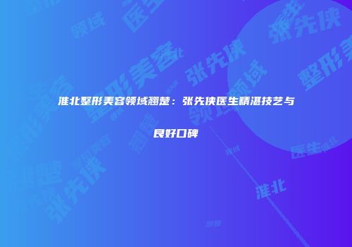 淮北整形美容领域翘楚：张先侠医生精湛技艺与良好口碑