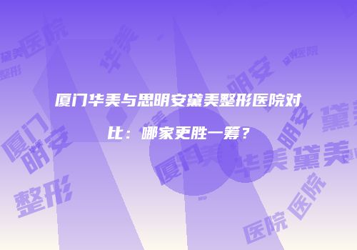 厦门华美与思明安黛美整形医院对比：哪家更胜一筹？