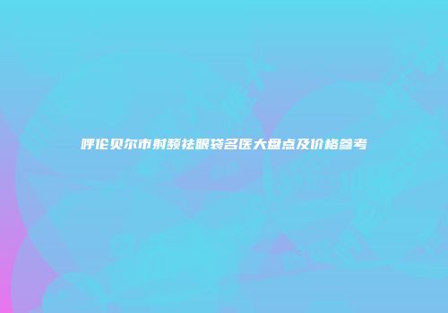 呼伦贝尔市射频祛眼袋名医大盘点及价格参考