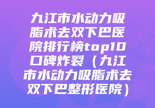 九江市水动力吸脂术去双下巴医院排行榜top10口碑炸裂（九江市水动力吸脂术去双下巴整形医院）