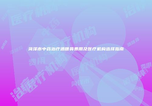 菏泽市中药治疗酒糟鼻费用及医疗机构选择指南