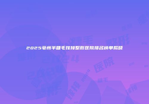 2025亳州半睫毛嫁接整形医院排名榜单揭晓