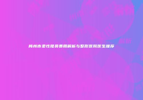 梅州市柔性隆鼻费用解析与整形医院医生推荐
