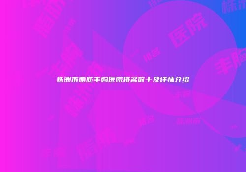 株洲市脂肪丰胸医院排名前十及详情介绍