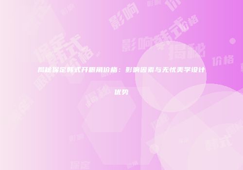 揭秘保定韩式开眼角价格：影响因素与无忧美学设计优势