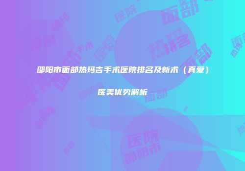 邵阳市面部热玛吉手术医院排名及新术（真爱）医美优势解析