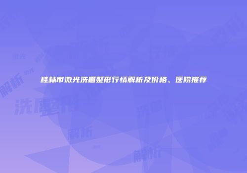 桂林市激光洗眉整形行情解析及价格、医院推荐