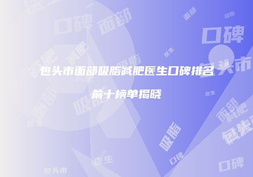 包头市面部吸脂减肥医生口碑排名前十榜单揭晓