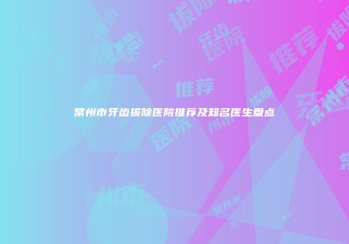 常州市牙齿拔除医院推荐及知名医生盘点