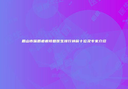 眉山市嘴唇疤痕修复医生排行榜前十位及专家介绍