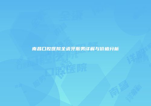 南昌口腔医院全瓷牙服务详解与价格分析