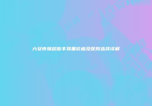 六安市玻尿酸丰耳垂价格及医院选择详解
