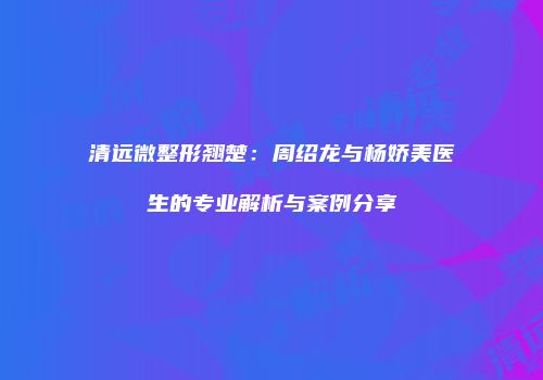 清远微整形翘楚：周绍龙与杨娇美医生的专业解析与案例分享