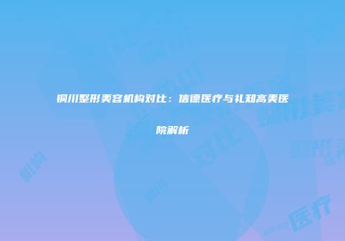 铜川整形美容机构对比：信德医疗与礼知高美医院解析