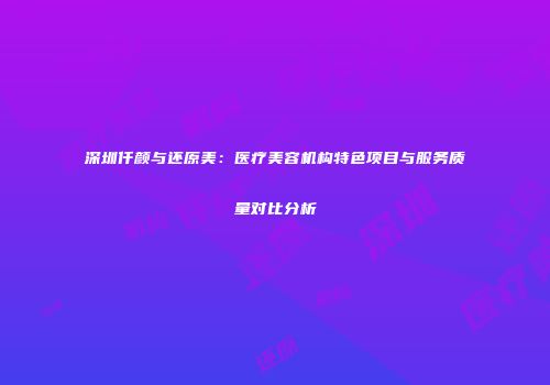 深圳仟颜与还原美：医疗美容机构特色项目与服务质量对比分析