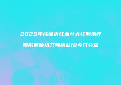 2025年成都市红血丝大红脸治疗整形医院排名强榜前10今日分享