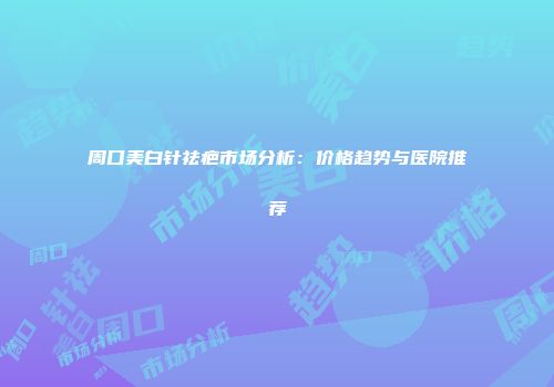 周口美白针祛疤市场分析：价格趋势与医院推荐