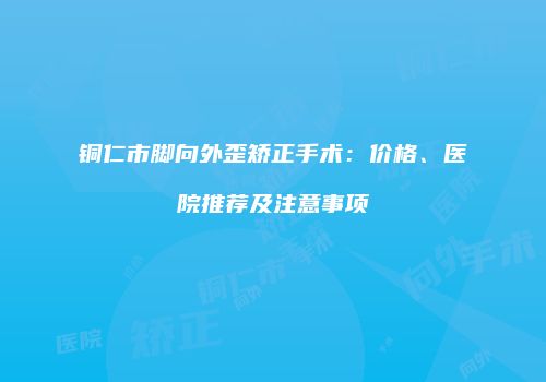 铜仁市脚向外歪矫正手术：价格、医院推荐及注意事项