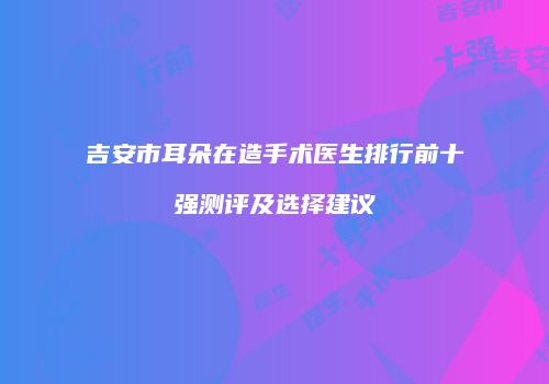 吉安市耳朵在造手术医生排行前十强测评及选择建议