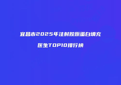 宜昌市2025年注射胶原蛋白填充医生TOP10排行榜