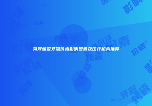 菏泽烤瓷牙冠价格影响因素及医疗机构推荐