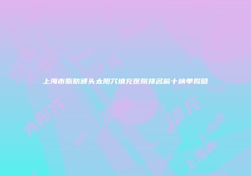 上海市脂肪额头太阳穴填充医院排名前十榜单揭晓