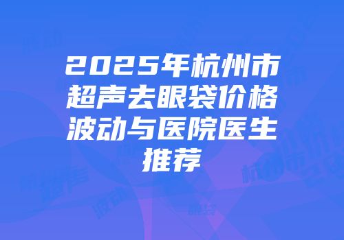2025年杭州市超声去眼袋价格波动与医院医生推荐