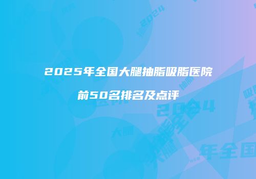 2025年全国大腿抽脂吸脂医院前50名排名及点评