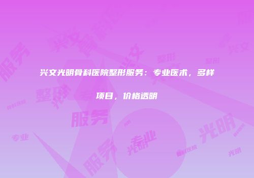 兴文光明骨科医院整形服务：专业医术，多样项目，价格透明