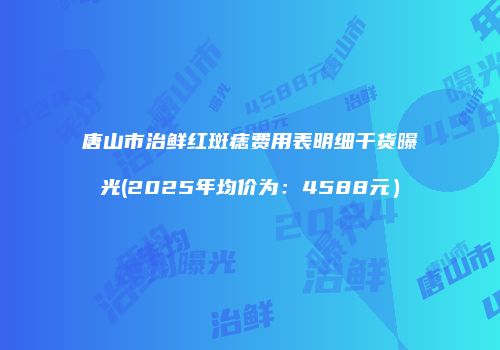 唐山市治鲜红斑痣费用表明细干货曝光(2025年均价为：4588元）