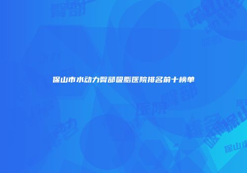 保山市水动力臀部吸脂医院排名前十榜单