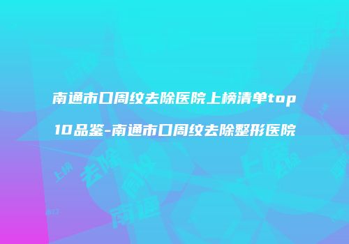 南通市口周纹去除医院上榜清单top10品鉴-南通市口周纹去除整形医院