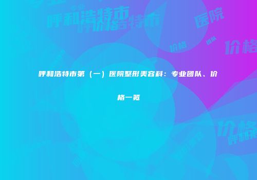 呼和浩特市第（一）医院整形美容科：专业团队、价格一览