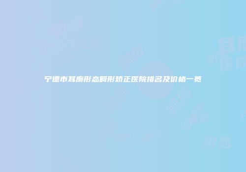 宁德市耳廓形态畸形矫正医院排名及价格一览