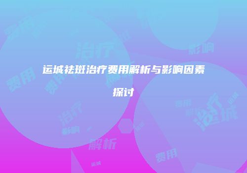 运城祛斑治疗费用解析与影响因素探讨