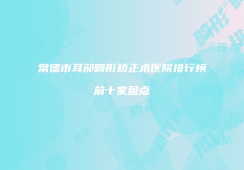 常德市耳部畸形矫正术医院排行榜前十家盘点