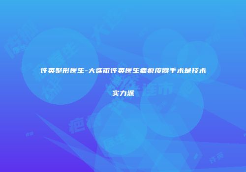 许英整形医生-大连市许英医生疤痕皮瓣手术是技术实力派