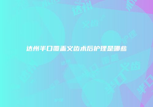 达州半口覆盖义齿术后护理是哪些