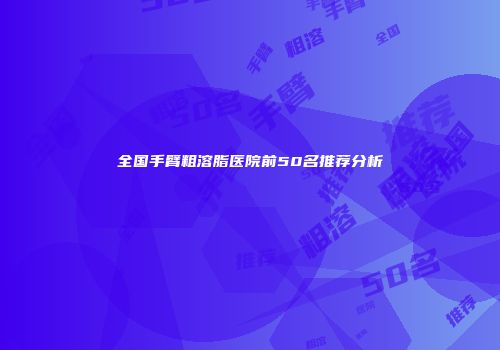 全国手臂粗溶脂医院前50名推荐分析