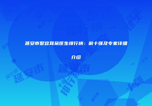 延安市整容耳朵医生排行榜：前十强及专家详细介绍
