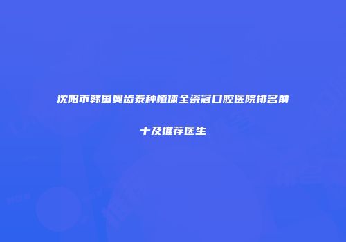 沈阳市韩国奥齿泰种植体全瓷冠口腔医院排名前十及推荐医生