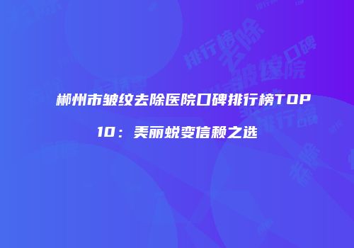 郴州市皱纹去除医院口碑排行榜TOP10：美丽蜕变信赖之选