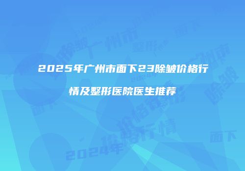 2025年广州市面下23除皱价格行情及整形医院医生推荐