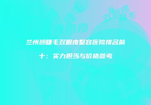 兰州翘睫毛双眼皮整容医院排名前十：实力担当与价格参考