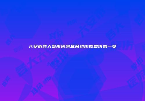 六安市各大整形医院耳朵烧伤修复价格一览