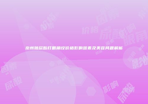 泉州玻尿酸打眼角纹价格影响因素及美容问题解析
