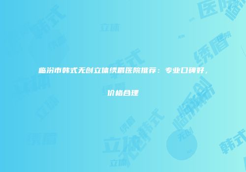 临汾市韩式无创立体绣眉医院推荐：专业口碑好，价格合理