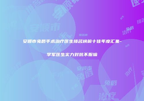 安顺市兔唇手术治疗医生排名榜前十佳年度汇集-李军医生实力对抗不服输