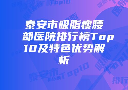 泰安市吸脂瘦腰部医院排行榜Top10及特色优势解析